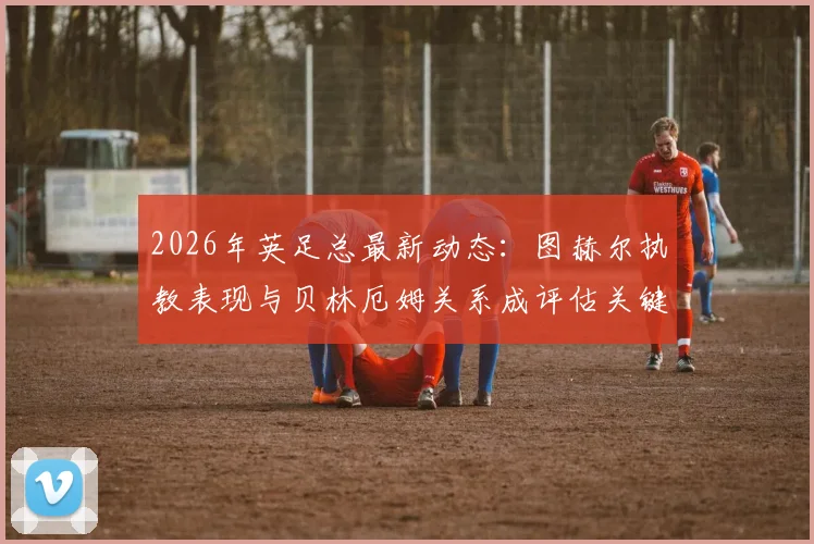 2026年英足总最新动态：图赫尔执教表现与贝林厄姆关系成评估关键，主帅帅位前景深度剖析