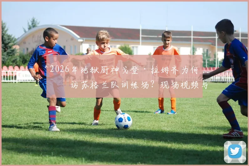 2026年地狱厨神戈登·拉姆齐为何突访苏格兰队训练场？现场视频与真实目的深度解读