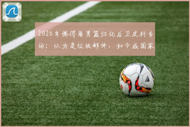 2026年佛得角男篮归化后卫皮科专访：以为是垃圾邮件，如今成国家队核心，佛得角归化球员名单引关注