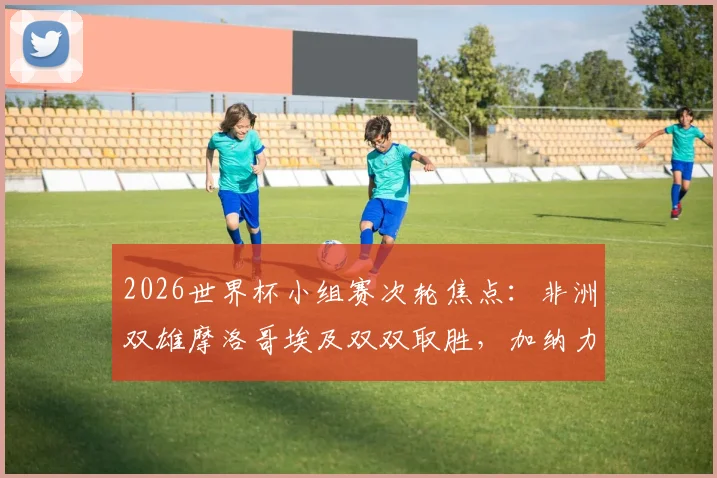 2026世界杯小组赛次轮焦点:非洲双雄摩洛哥埃及双双取胜,加纳力拼三狮军团抢下关键一分