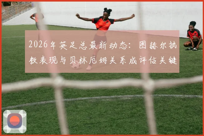 2026年英足总最新动态：图赫尔执教表现与贝林厄姆关系成评估关键，主帅帅位前景深度剖析