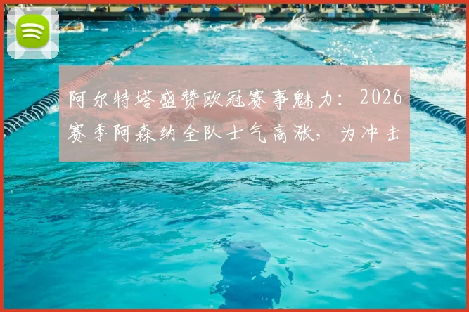 阿尔特塔盛赞欧冠赛事魅力：2026赛季阿森纳全队士气高涨，为冲击更高目标热血沸腾