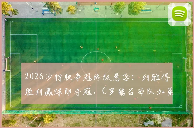 2026沙特联争冠终极悬念:利雅得胜利赢球即夺冠,C罗能否率队加冕?新月紧追不舍