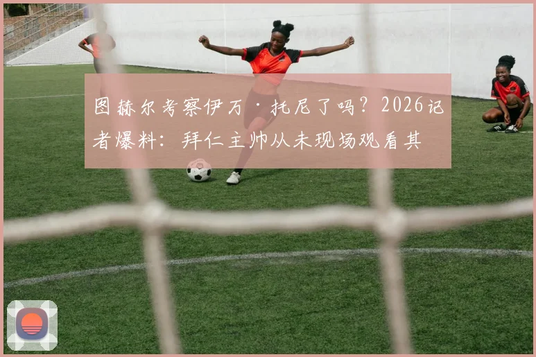 图赫尔考察伊万·托尼了吗？2026记者爆料：拜仁主帅从未现场观看其在沙特比赛，所谓“免检”转会传闻不实