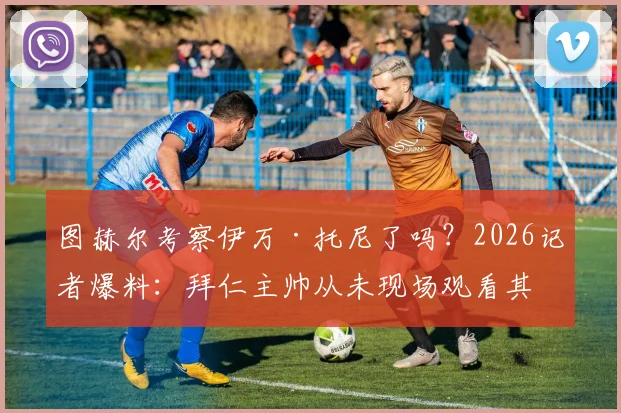 图赫尔考察伊万·托尼了吗?2026记者爆料:拜仁主帅从未现场观看其在沙特比赛,所谓“免检”转会传闻不实
