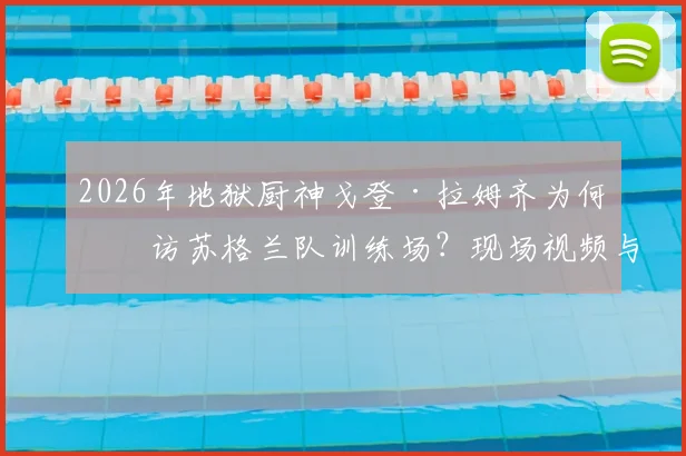 2026年地狱厨神戈登·拉姆齐为何突访苏格兰队训练场？现场视频与真实目的深度解读