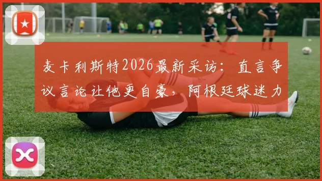 麦卡利斯特2026最新采访：直言争议言论让他更自豪，阿根廷球迷力挺，对手言论成动力