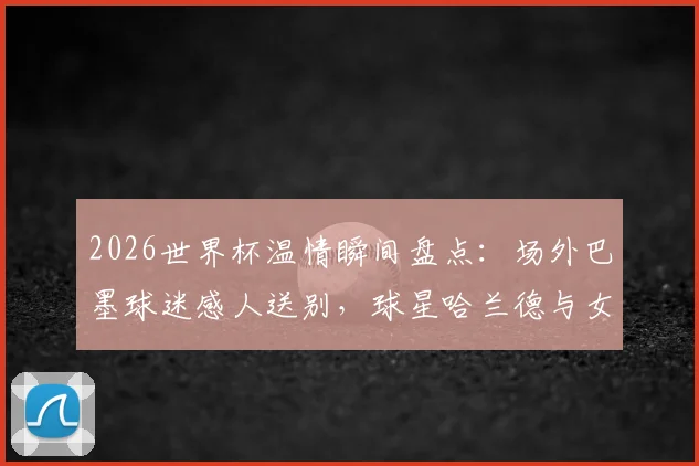 2026世界杯温情瞬间盘点：场外巴墨球迷感人送别，球星哈兰德与女友甜蜜同框引热议