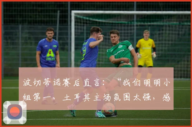 波切蒂诺赛后直言：“我们明明小组第一，土耳其主场氛围太强，感觉他们才是晋级方”