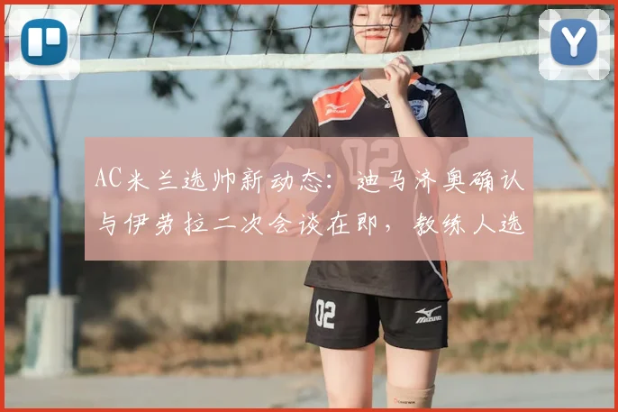 AC米兰选帅新动态：迪马济奥确认与伊劳拉二次会谈在即，教练人选分析及最新进展汇总