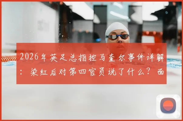 2026年英足总指控马奎尔事件详解:染红后对第四官员说了什么?面临何种处罚及对曼联的影响