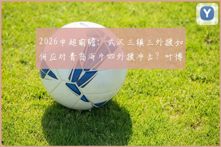 2026中超前瞻：武汉三镇三外援如何应对青岛海牛四外援冲击？叶博亚位置成关键