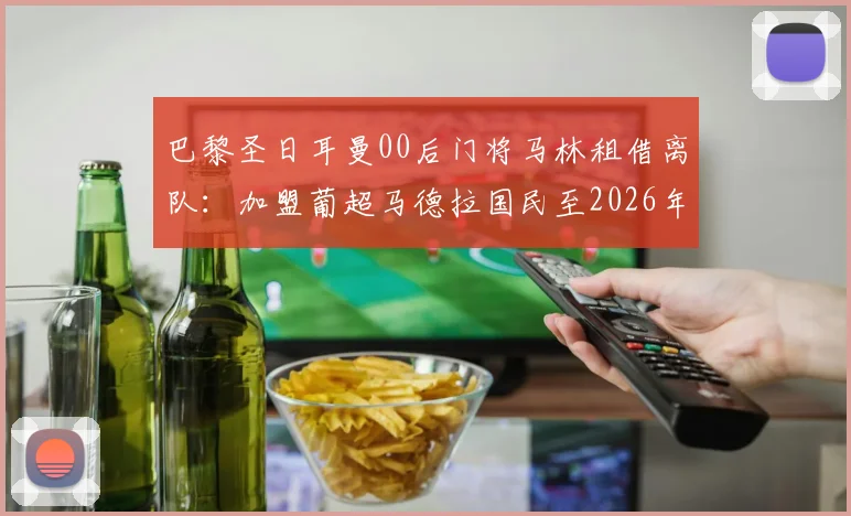巴黎圣日耳曼00后门将马林租借离队：加盟葡超马德拉国民至2026年，球员背景与未来发展分析