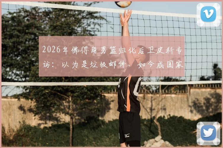2026年佛得角男篮归化后卫皮科专访：以为是垃圾邮件，如今成国家队核心，佛得角归化球员名单引关注