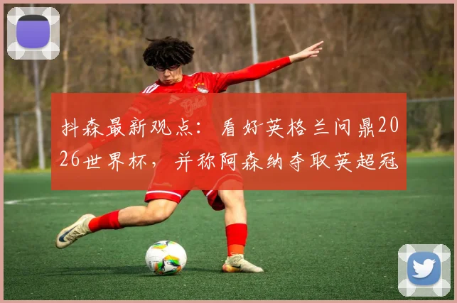 抖森最新观点：看好英格兰问鼎2026世界杯，并称阿森纳夺取英超冠军具有顶级含金量