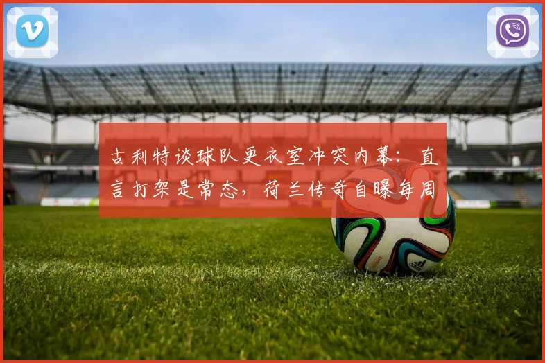 古利特谈球队更衣室冲突内幕:直言打架是常态,荷兰传奇自曝每周都有内部摩擦