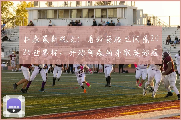 抖森最新观点：看好英格兰问鼎2026世界杯，并称阿森纳夺取英超冠军具有顶级含金量
