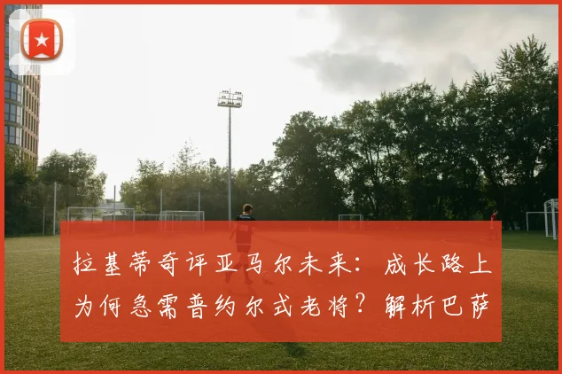 拉基蒂奇评亚马尔未来：成长路上为何急需普约尔式老将？解析巴萨新星的领袖之路