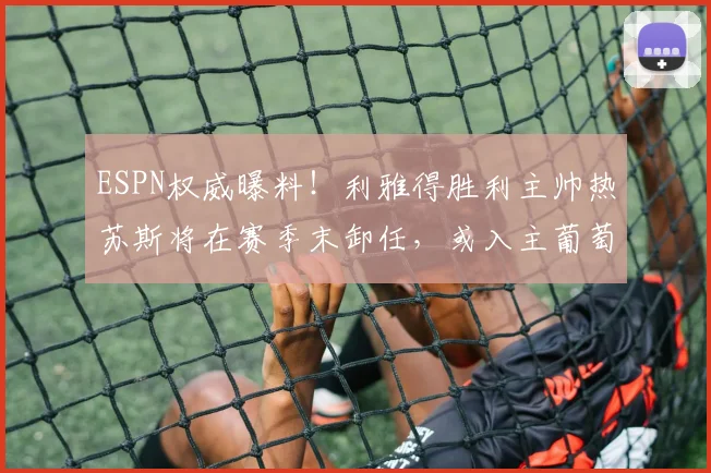 ESPN权威曝料！利雅得胜利主帅热苏斯将在赛季末卸任，或入主葡萄牙国家队执教至2026年