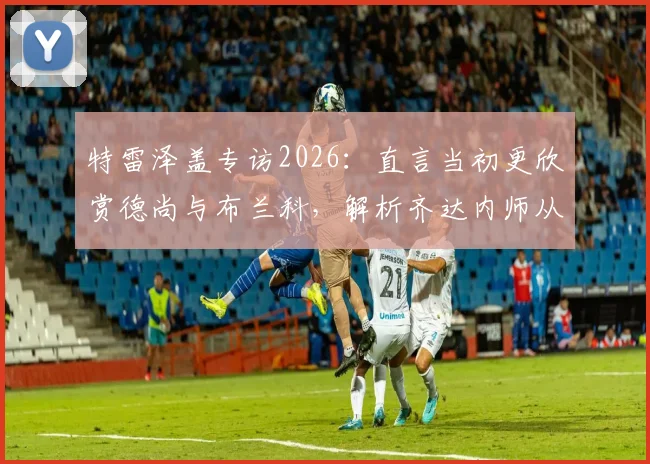 特雷泽盖专访2026:直言当初更欣赏德尚与布兰科,解析齐达内师从安切洛蒂后的执教蜕变