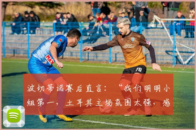波切蒂诺赛后直言:“我们明明小组第一,土耳其主场氛围太强,感觉他们才是晋级方”