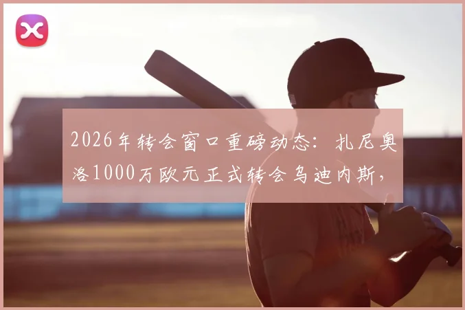 2026年转会窗口重磅动态：扎尼奥洛1000万欧元正式转会乌迪内斯，买断流程全解析