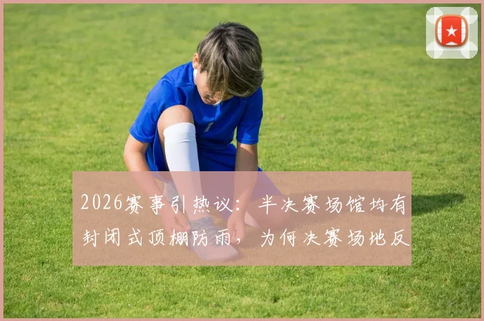 2026赛事引热议：半决赛场馆均有封闭式顶棚防雨，为何决赛场地反而不设？深度解析背后考量与潜在风险