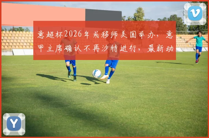 意超杯2026年或移师美国举办,意甲主席确认不再沙特进行,最新动态解读