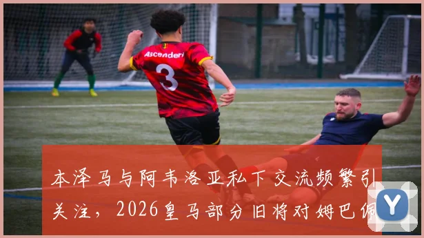 本泽马与阿韦洛亚私下交流频繁引关注，2026皇马部分旧将对姆巴佩成巨星持复杂态度原因分析