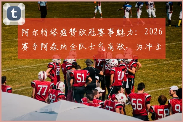 阿尔特塔盛赞欧冠赛事魅力：2026赛季阿森纳全队士气高涨，为冲击更高目标热血沸腾