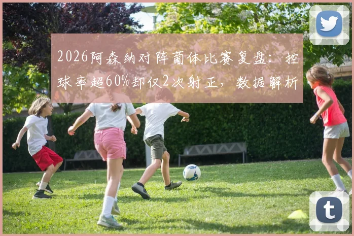 2026阿森纳对阵葡体比赛复盘：控球率超60%却仅2次射正，数据解析枪手进攻效率问题