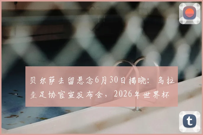 贝尔萨去留悬念6月30日揭晓：乌拉圭足协官宣发布会，2026年世界杯前景分析