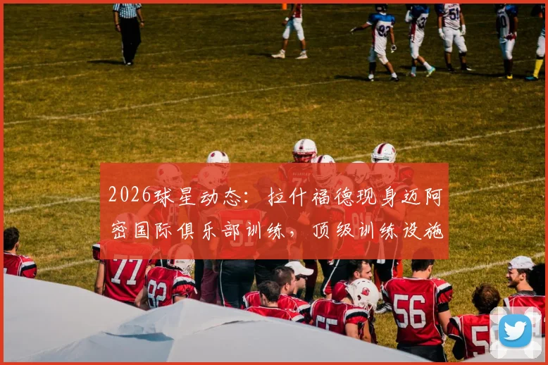 2026球星动态：拉什福德现身迈阿密国际俱乐部训练，顶级训练设施与环境引热议