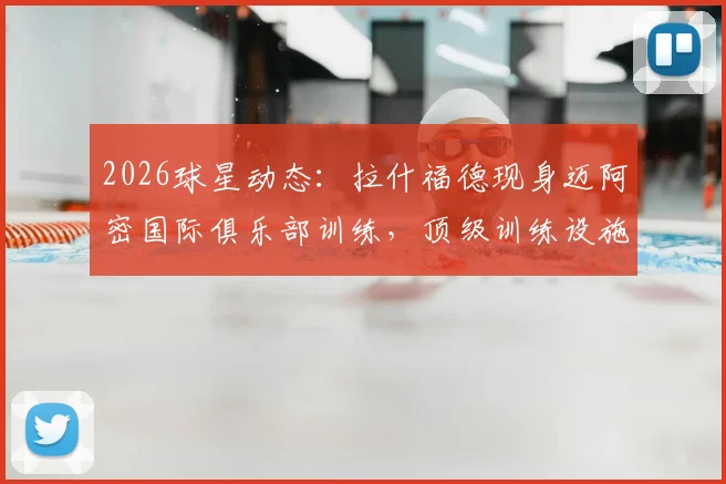 2026球星动态：拉什福德现身迈阿密国际俱乐部训练，顶级训练设施与环境引热议