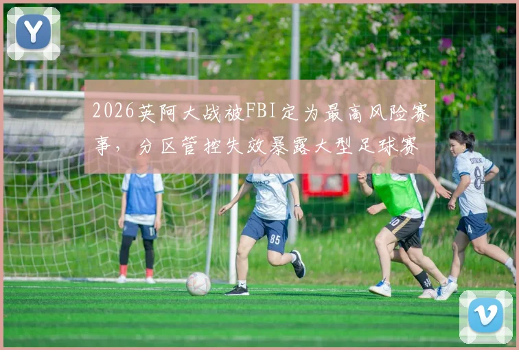 2026英阿大战被FBI定为最高风险赛事，分区管控失效暴露大型足球赛安保核心难题
