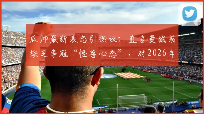 瓜帅最新表态引热议：直言曼城或缺乏争冠“怪兽心态”，对2026年欧冠惨痛出局至今难以释怀