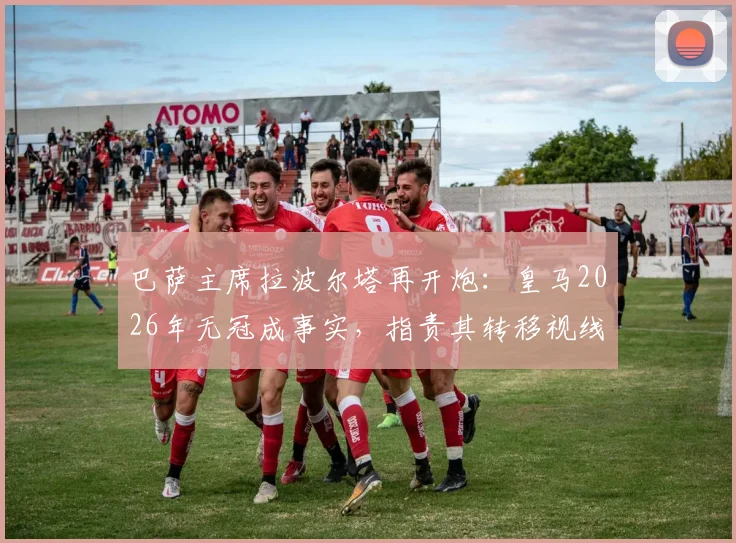 巴萨主席拉波尔塔再开炮:皇马2026年无冠成事实,指责其转移视线掩盖自身问题