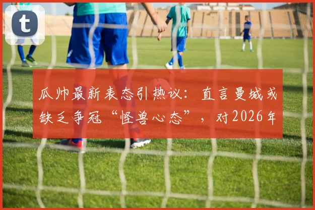 瓜帅最新表态引热议:直言曼城或缺乏争冠“怪兽心态”,对2026年欧冠惨痛出局至今难以释怀