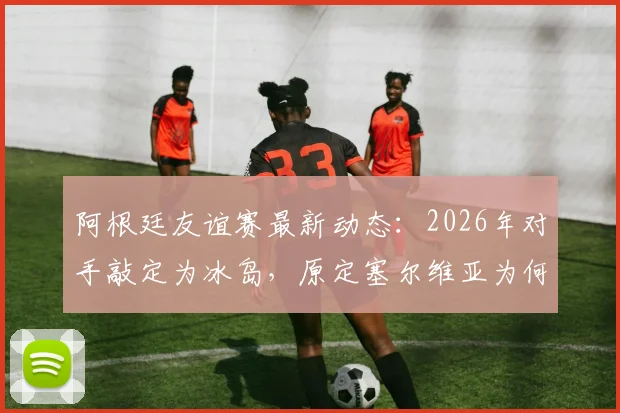 阿根廷友谊赛最新动态:2026年对手敲定为冰岛,原定塞尔维亚为何被替换?附赛程时间预测