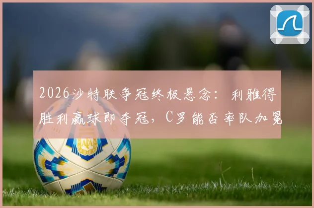 2026沙特联争冠终极悬念：利雅得胜利赢球即夺冠，C罗能否率队加冕？新月紧追不舍