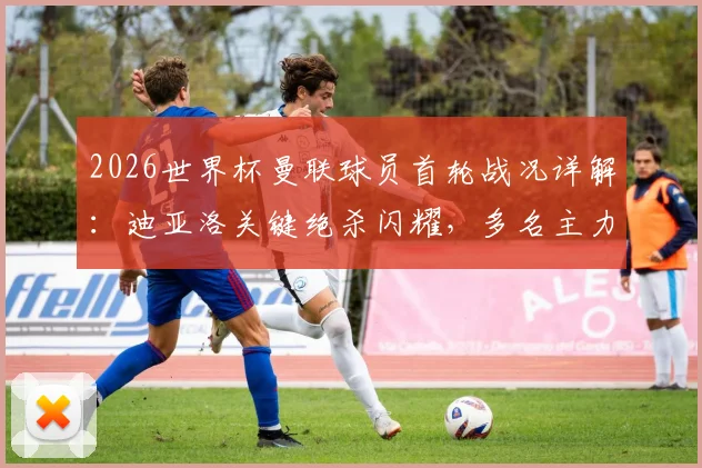 2026世界杯曼联球员首轮战况详解：迪亚洛关键绝杀闪耀，多名主力替补待命引发热议