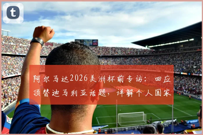 阿尔马达2026美洲杯前专访：回应顶替迪马利亚话题，详解个人国家队定位与专注本分工作
