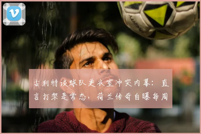 古利特谈球队更衣室冲突内幕：直言打架是常态，荷兰传奇自曝每周都有内部摩擦