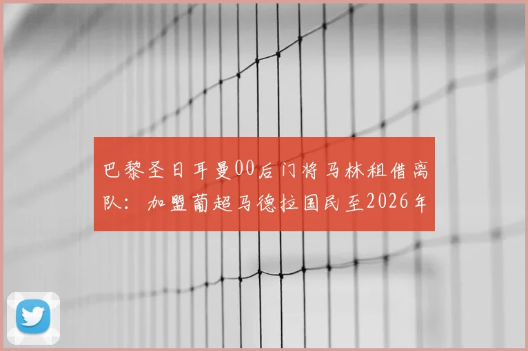 巴黎圣日耳曼00后门将马林租借离队:加盟葡超马德拉国民至2026年,球员背景与未来发展分析