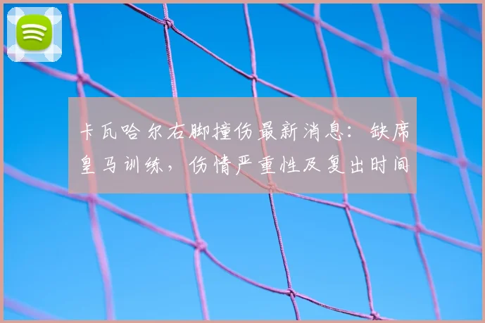 卡瓦哈尔右脚撞伤最新消息：缺席皇马训练，伤情严重性及复出时间分析，附对球队欧冠赛程影响前瞻