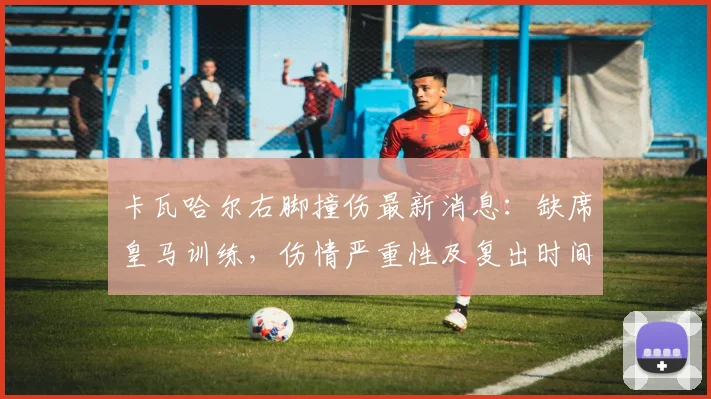 卡瓦哈尔右脚撞伤最新消息：缺席皇马训练，伤情严重性及复出时间分析，附对球队欧冠赛程影响前瞻
