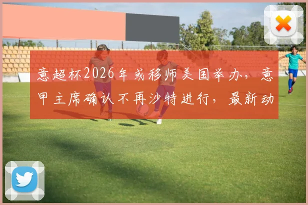 意超杯2026年或移师美国举办，意甲主席确认不再沙特进行，最新动态解读