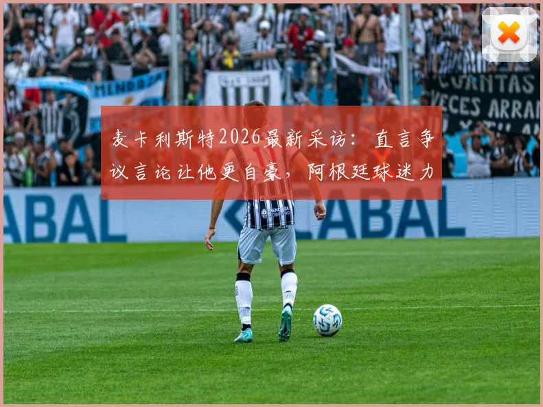 麦卡利斯特2026最新采访:直言争议言论让他更自豪,阿根廷球迷力挺,对手言论成动力