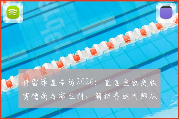 特雷泽盖专访2026：直言当初更欣赏德尚与布兰科，解析齐达内师从安切洛蒂后的执教蜕变