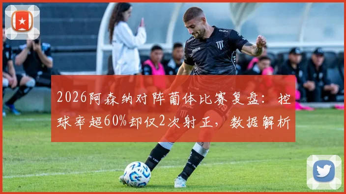 2026阿森纳对阵葡体比赛复盘:控球率超60%却仅2次射正,数据解析枪手进攻效率问题